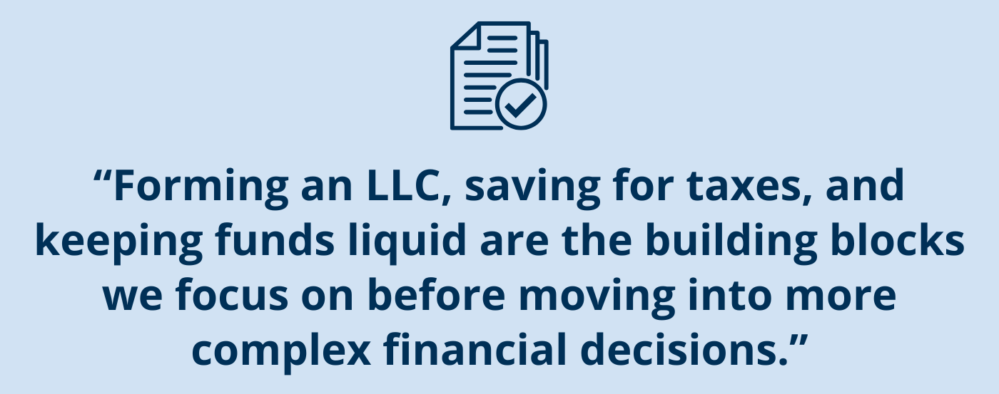 Copy callout box: “Forming an LLC, saving for taxes, and keeping funds liquid are the building blocks we focus on before moving into more complex financial decisions.”