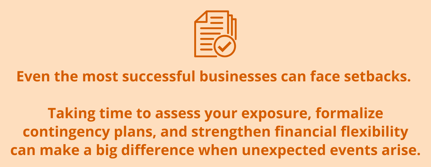 Copy callout box - “Even the most successful businesses can face setbacks. Taking time to assess your exposure, formalize contingency plans, and strengthen financial flexibility can make a big difference when unexpected events arise.”