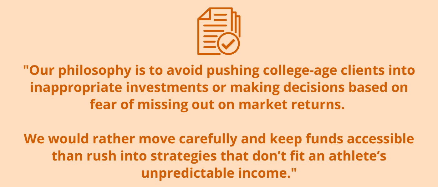 "Our philosophy is to avoid pushing college-age clients into inappropriate investments or making decisions based on fear of missing out on market returns. We would rather move carefully and keep funds accessible than rush into strategies that don’t fit an athlete’s unpredictable income."